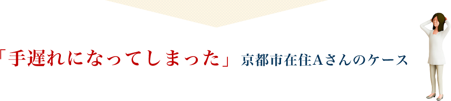 「手遅れになってしまった」京都市在住Aさんのケース