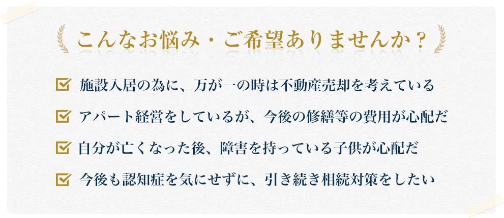 こんなお悩み・ご希望ありませんか?施設入居の為に、万が一の時は不動産売却を考えている アパート経営をしているが、今後の修繕等の費用が心配だ 自分が亡くなった後、障害を持っている子供が心配だ 今後も認知症を気にせずに、引き続き相続対策をしたい