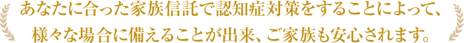 あなたに合った家族信託で認知症対策をすることによって、 様々な場合に備えることが出来、ご家族も安心されます。