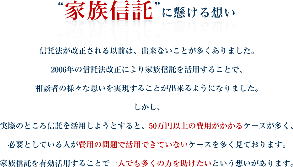 “家族信託”に懸ける想い 信託法が改正される以前は、出来ないことが多くありました。2006年の信託法改正により家族信託を活用することで、相談者の様々な思いを実現することが出来るようになりました。しかし、実際のところ信託を活用しようとすると、50万円以上の費用がかかるケースが多く、必要としている人が費用の問題で活用できていないケースを多く見ております。家族信託を有効活用することで一人でも多くの方を助けたいという想いがあります。